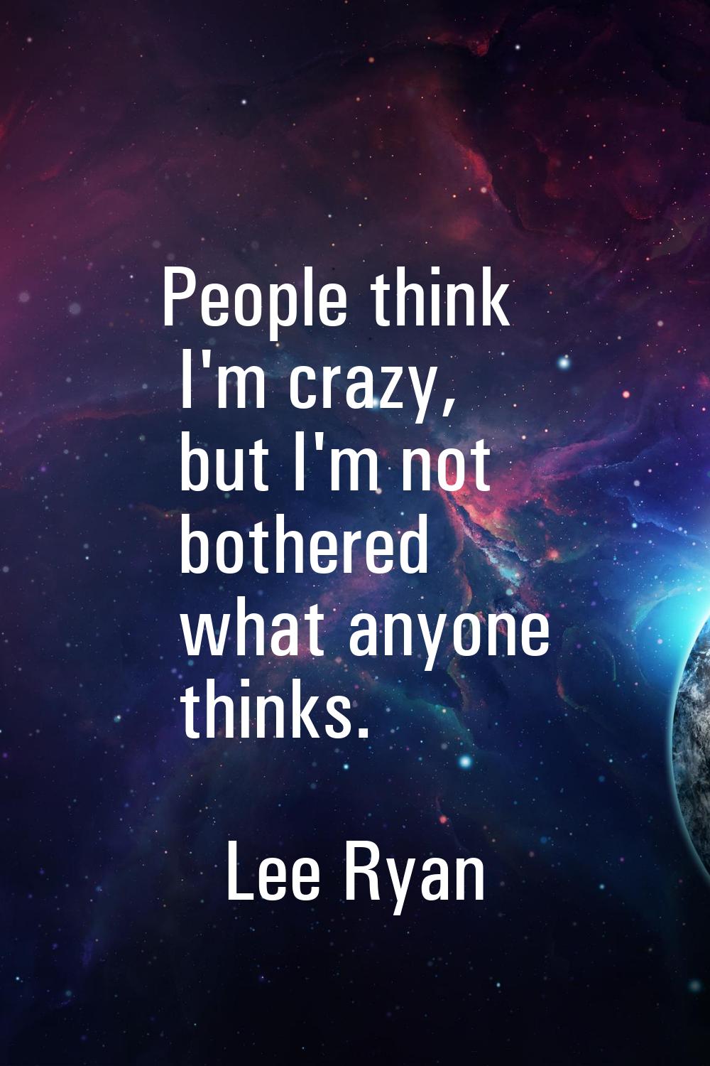 People think I'm crazy, but I'm not bothered what anyone thinks.