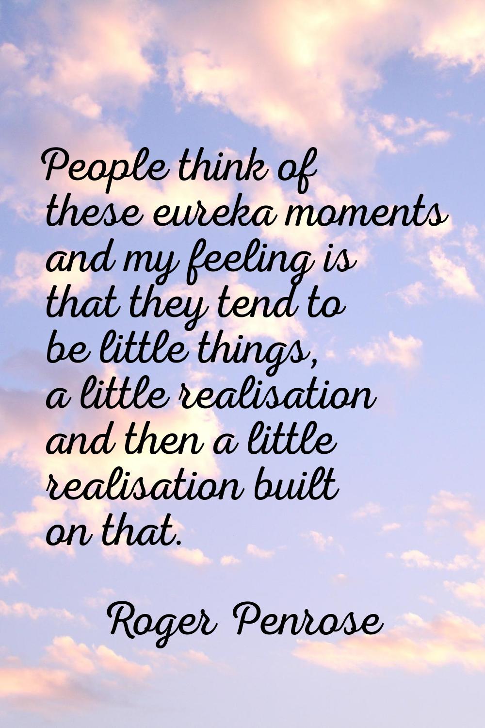 People think of these eureka moments and my feeling is that they tend to be little things, a little