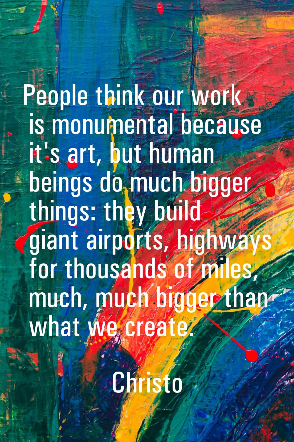 People think our work is monumental because it's art, but human beings do much bigger things: they 