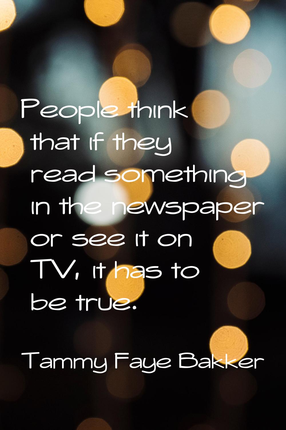 People think that if they read something in the newspaper or see it on TV, it has to be true.