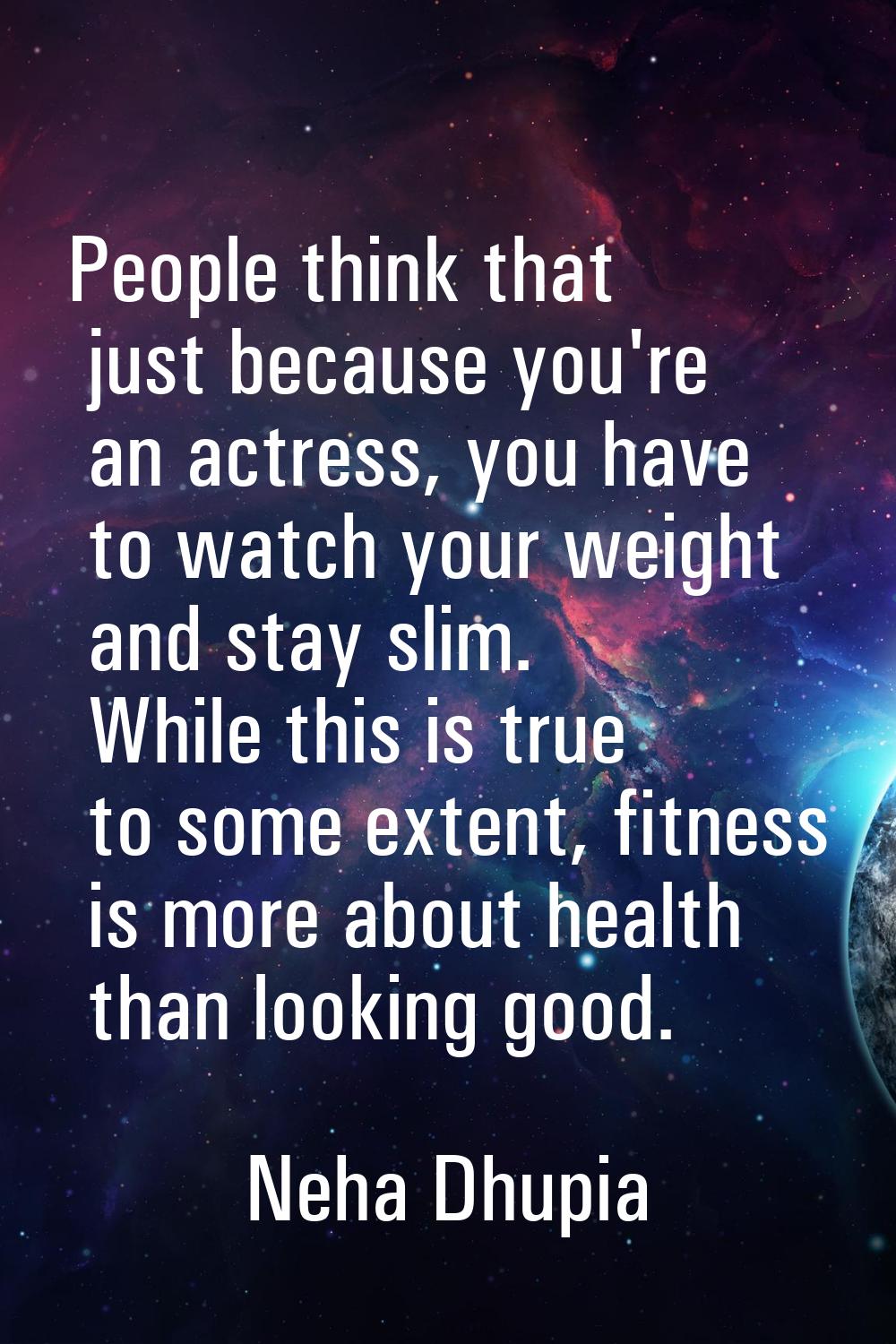 People think that just because you're an actress, you have to watch your weight and stay slim. Whil