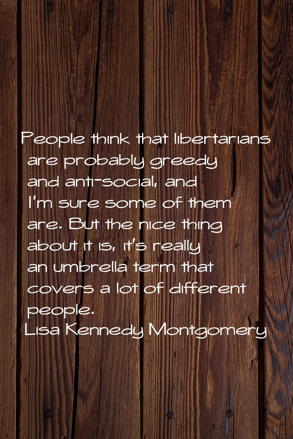 People think that libertarians are probably greedy and anti-social, and I'm sure some of them are. 