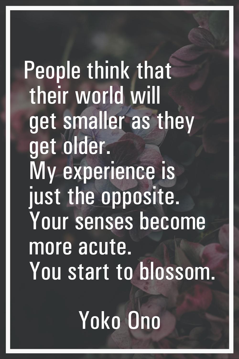 People think that their world will get smaller as they get older. My experience is just the opposit