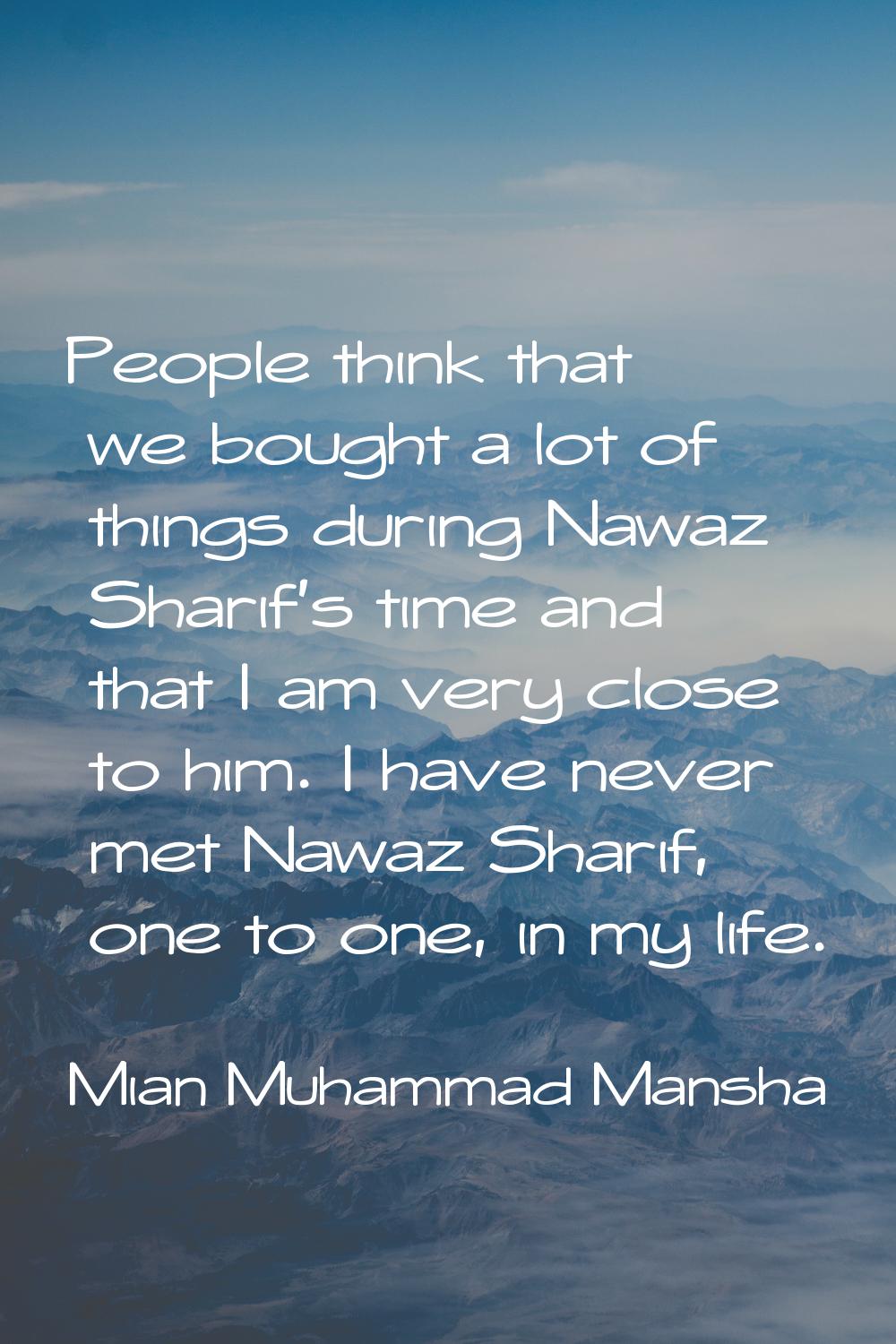 People think that we bought a lot of things during Nawaz Sharif's time and that I am very close to 
