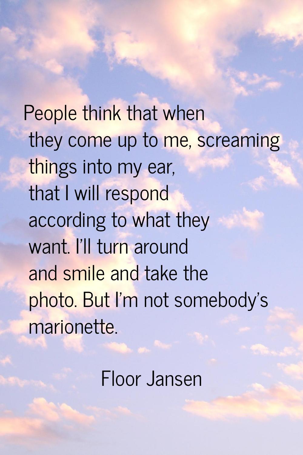 People think that when they come up to me, screaming things into my ear, that I will respond accord