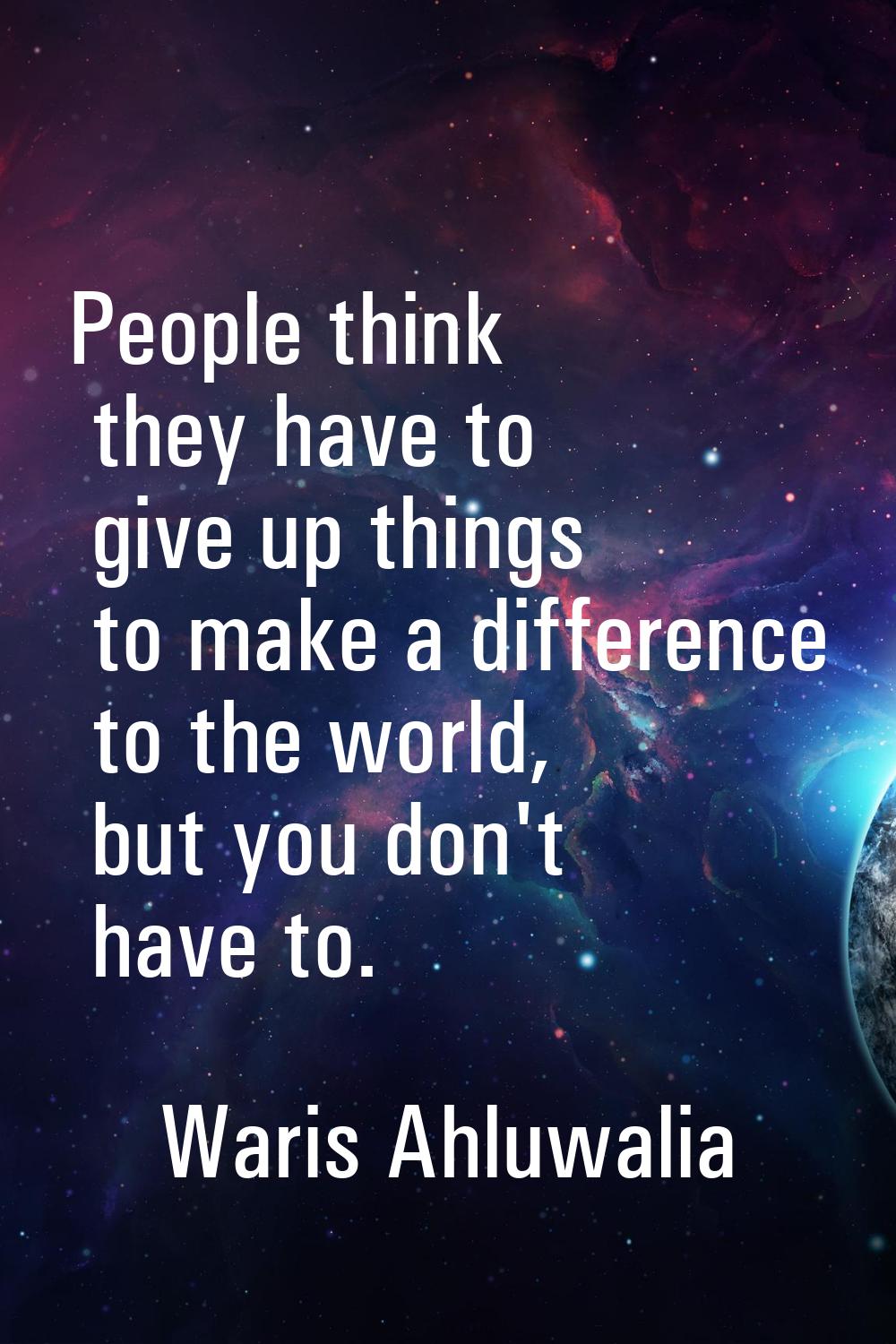 People think they have to give up things to make a difference to the world, but you don't have to.