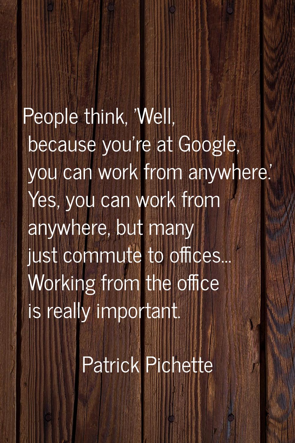 People think, 'Well, because you're at Google, you can work from anywhere.' Yes, you can work from 