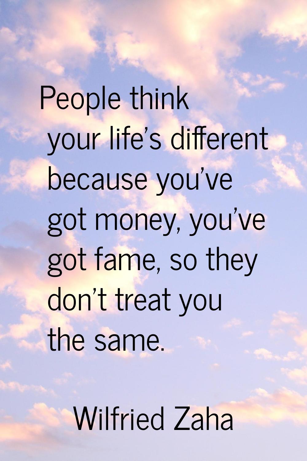 People think your life's different because you've got money, you've got fame, so they don't treat y