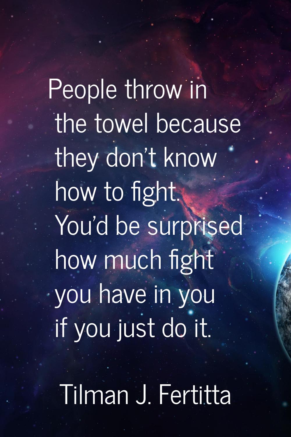 People throw in the towel because they don't know how to fight. You'd be surprised how much fight y