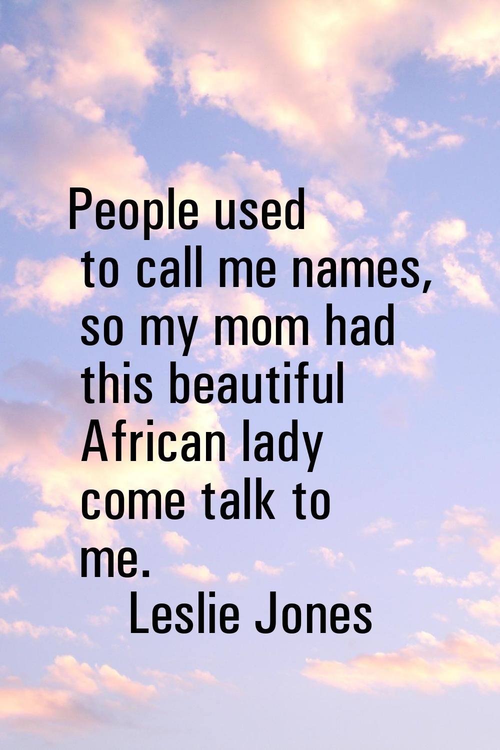 People used to call me names, so my mom had this beautiful African lady come talk to me.