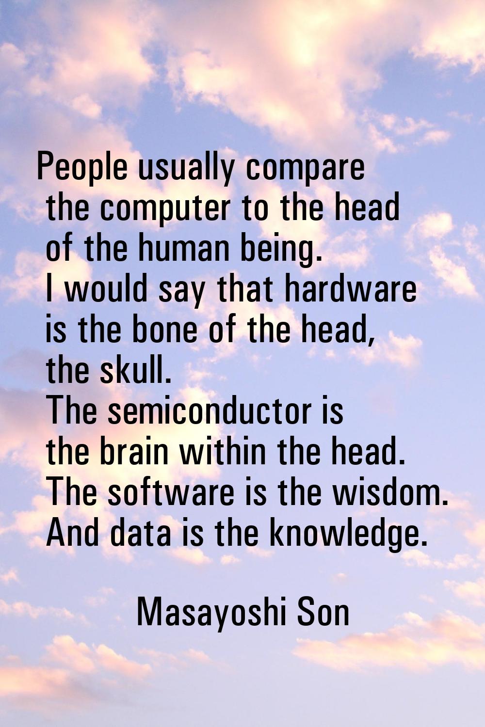 People usually compare the computer to the head of the human being. I would say that hardware is th
