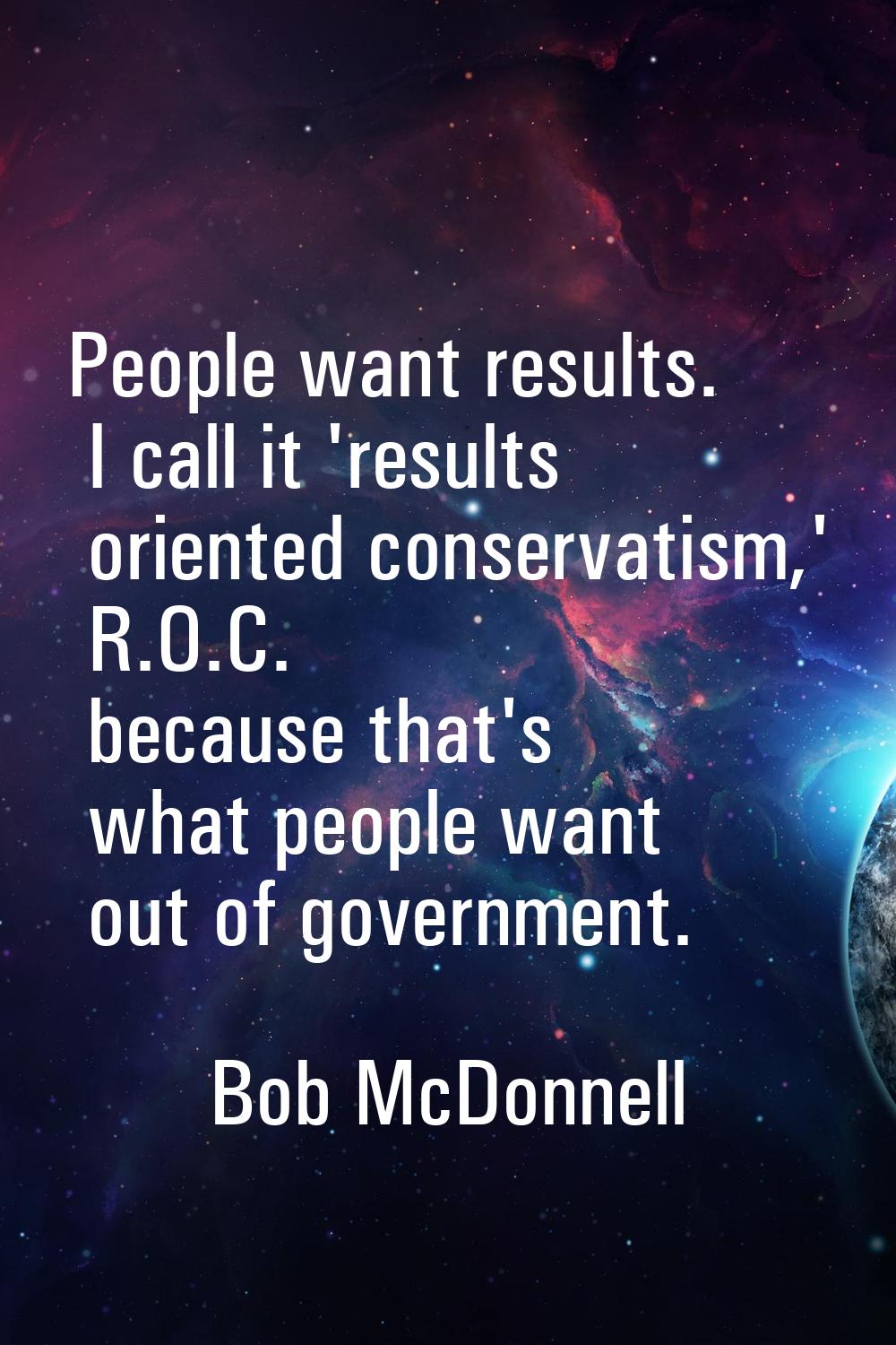 People want results. I call it 'results oriented conservatism,' R.O.C. because that's what people w