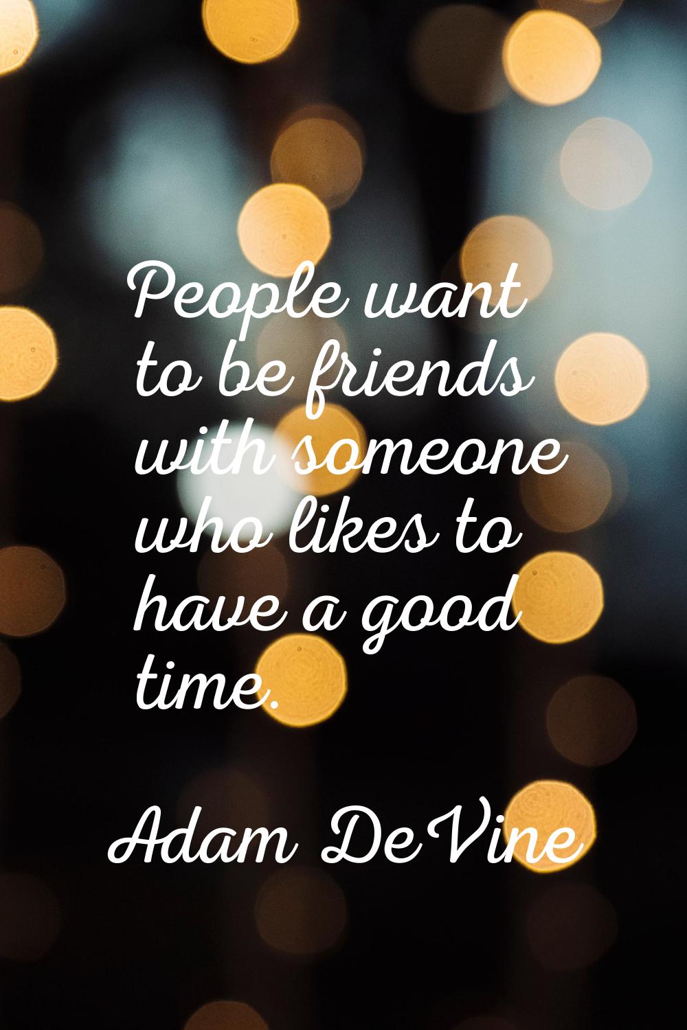 People want to be friends with someone who likes to have a good time.