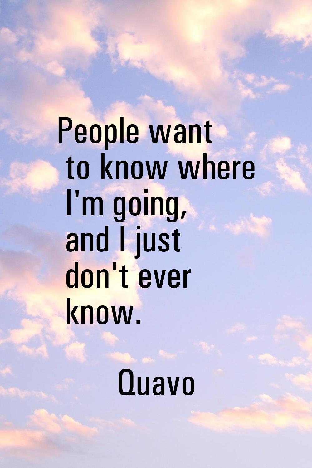 People want to know where I'm going, and I just don't ever know.