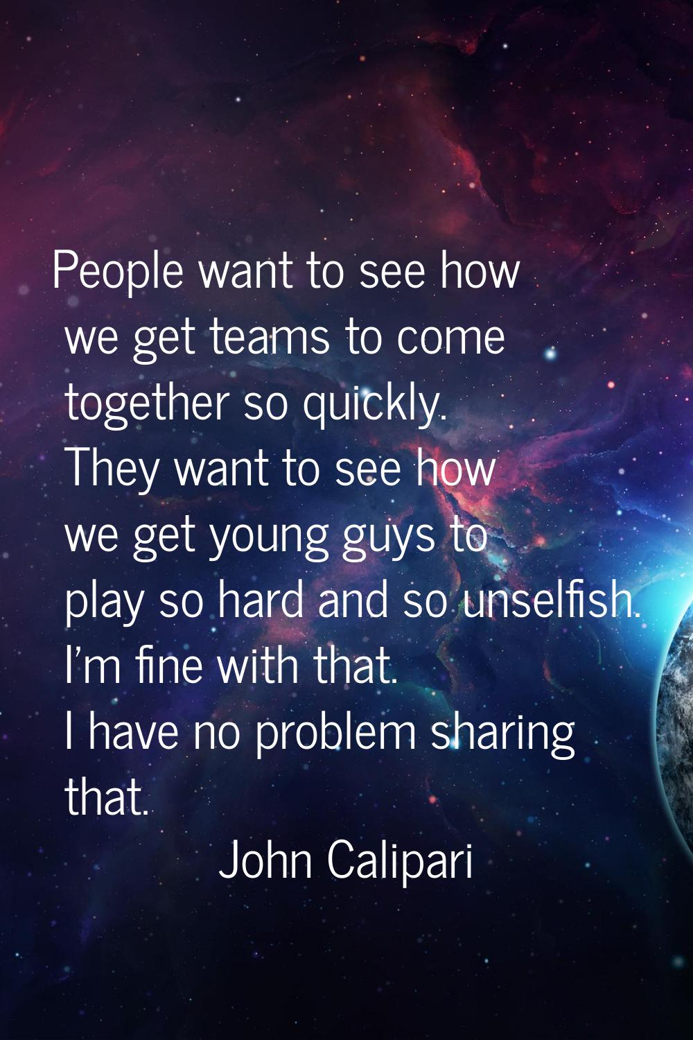 People want to see how we get teams to come together so quickly. They want to see how we get young 