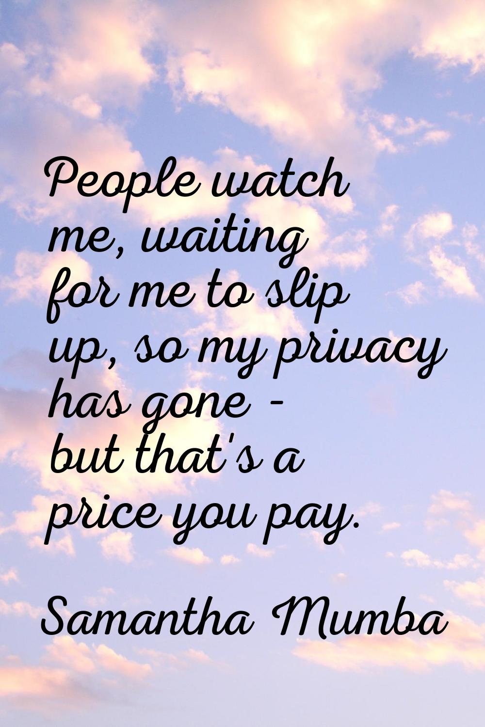 People watch me, waiting for me to slip up, so my privacy has gone - but that's a price you pay.