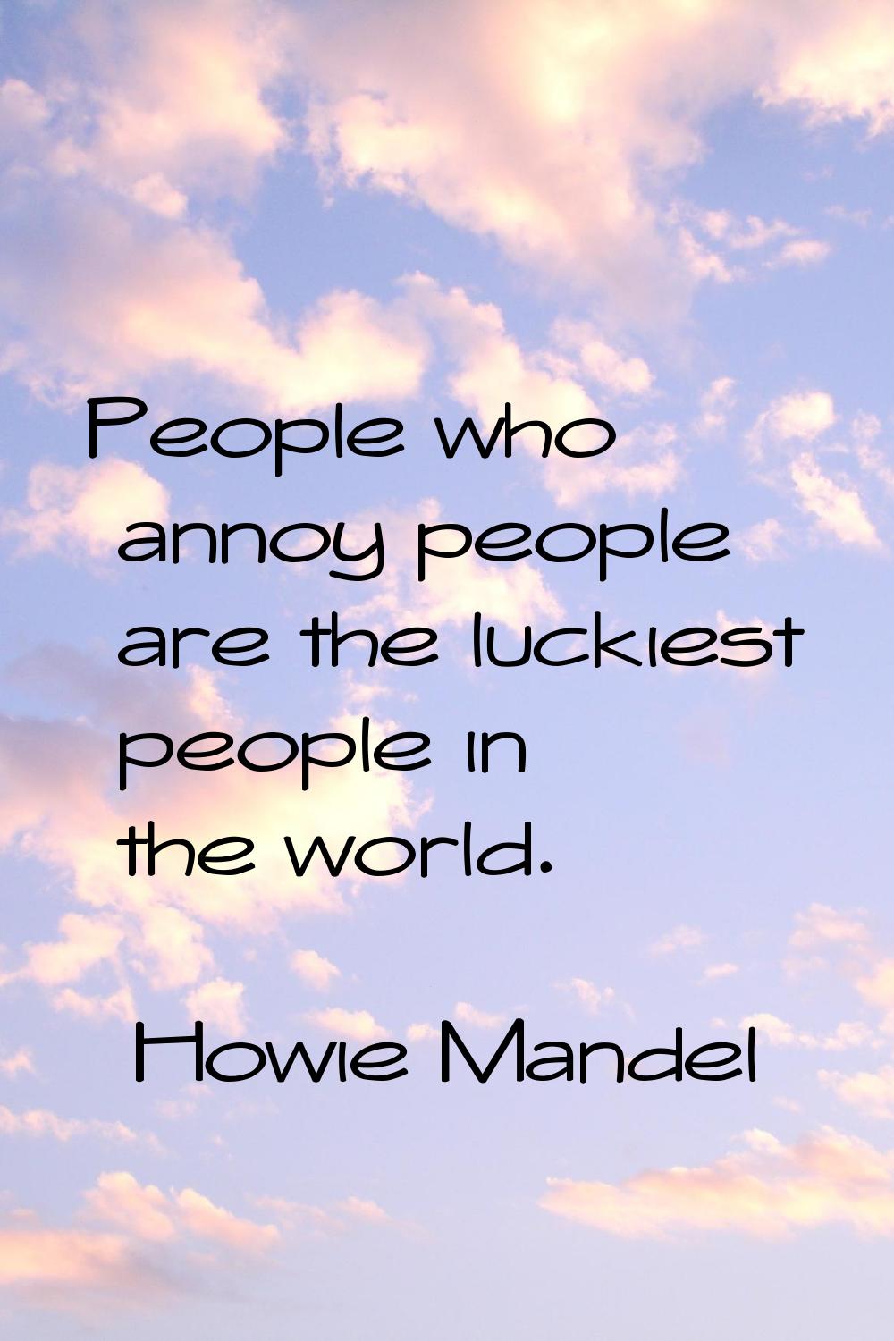 People who annoy people are the luckiest people in the world.