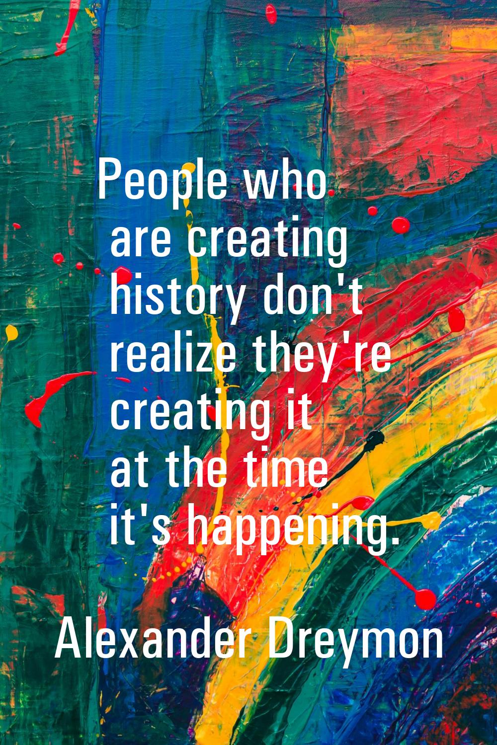 People who are creating history don't realize they're creating it at the time it's happening.