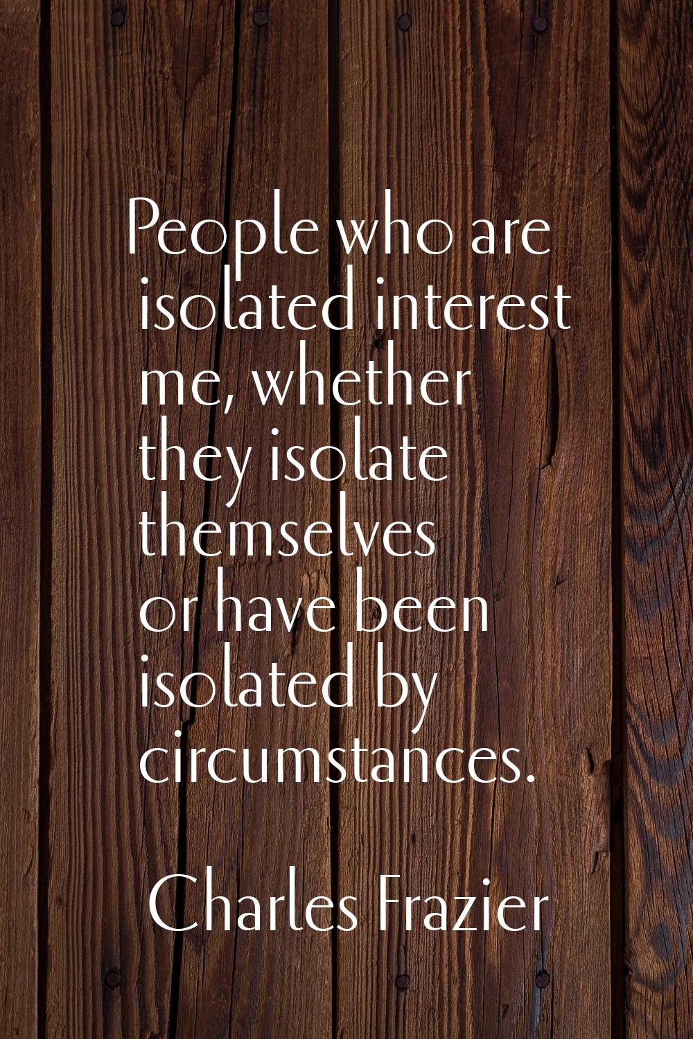 People who are isolated interest me, whether they isolate themselves or have been isolated by circu