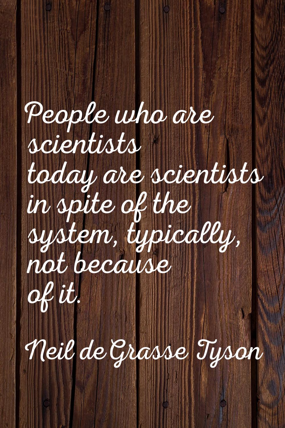 People who are scientists today are scientists in spite of the system, typically, not because of it