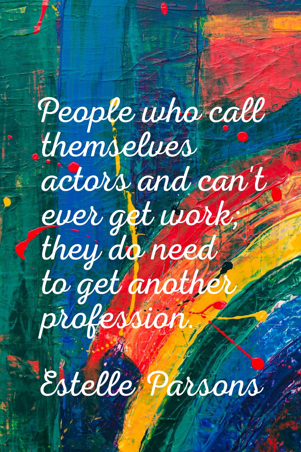 People who call themselves actors and can't ever get work; they do need to get another profession.