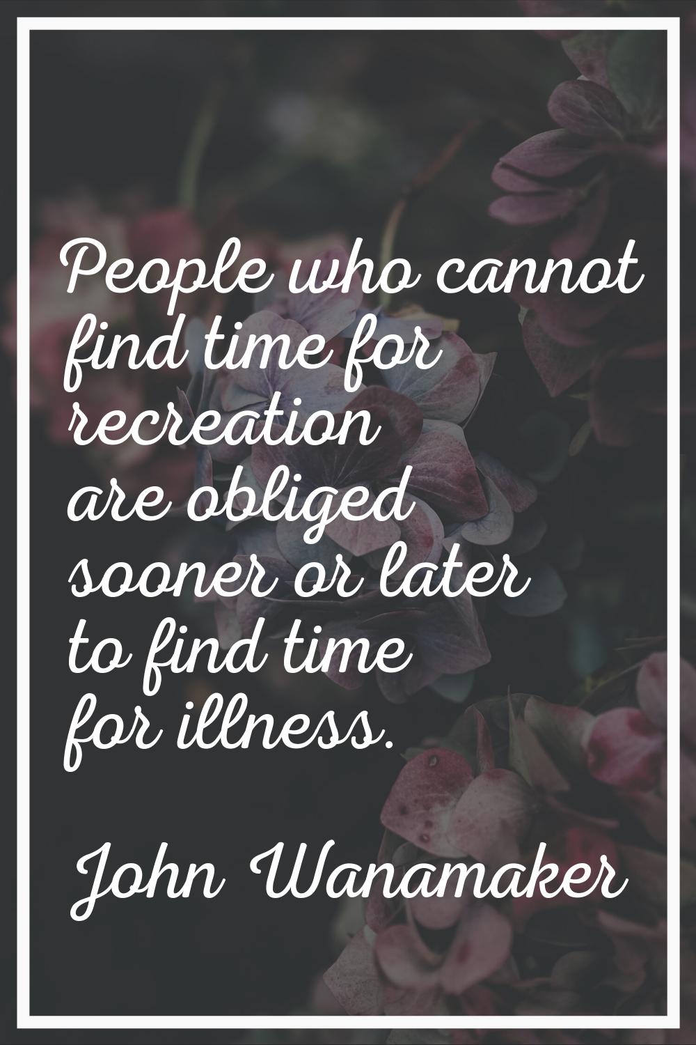 People who cannot find time for recreation are obliged sooner or later to find time for illness.