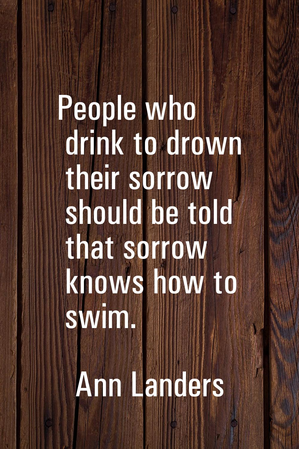 People who drink to drown their sorrow should be told that sorrow knows how to swim.