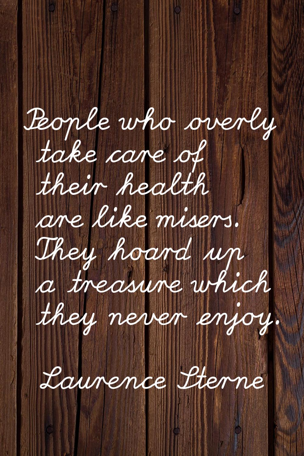 People who overly take care of their health are like misers. They hoard up a treasure which they ne