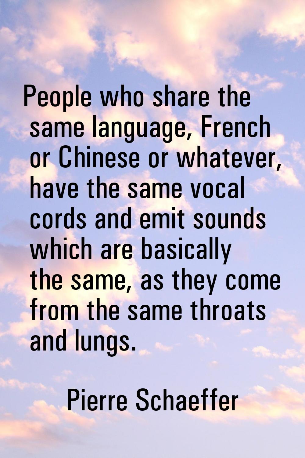 People who share the same language, French or Chinese or whatever, have the same vocal cords and em