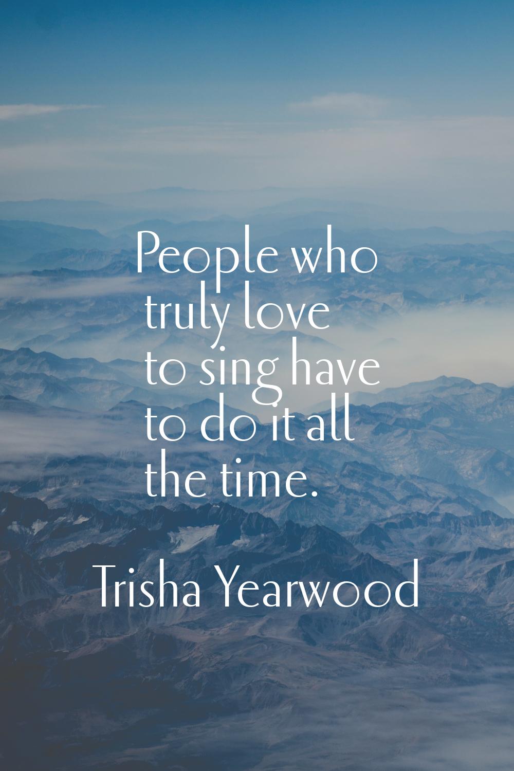 People who truly love to sing have to do it all the time.