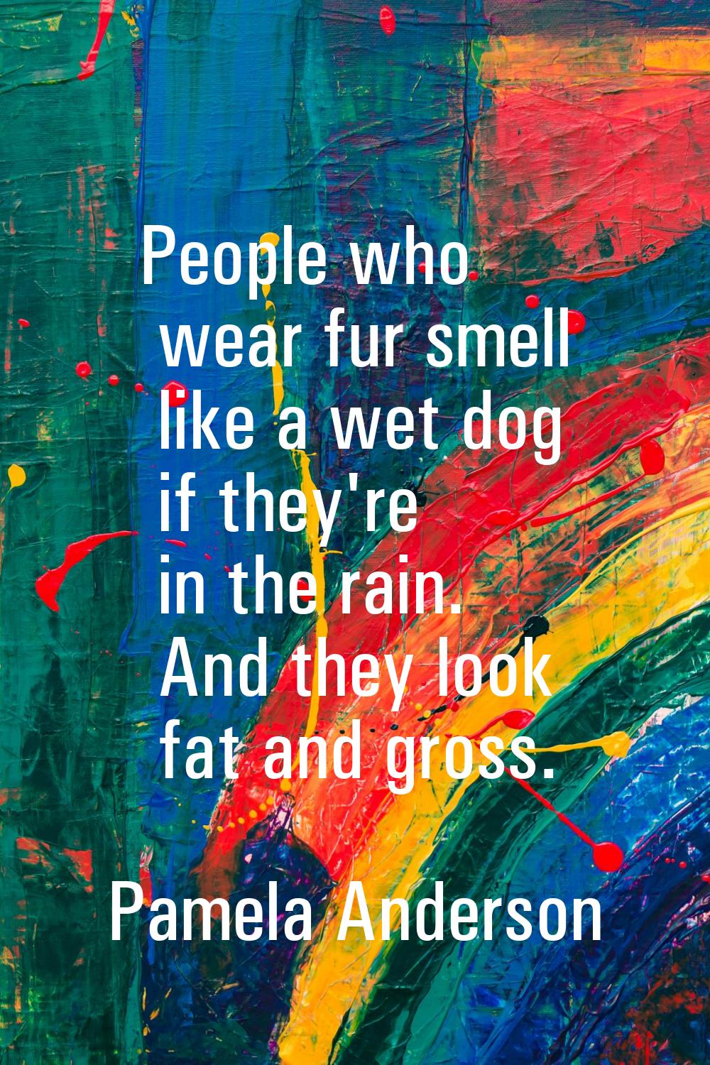 People who wear fur smell like a wet dog if they're in the rain. And they look fat and gross.