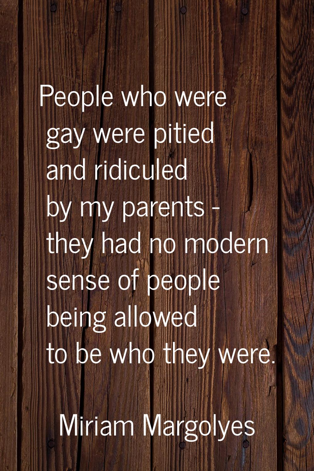 People who were gay were pitied and ridiculed by my parents - they had no modern sense of people be