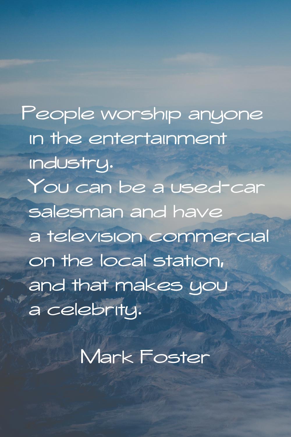 People worship anyone in the entertainment industry. You can be a used-car salesman and have a tele