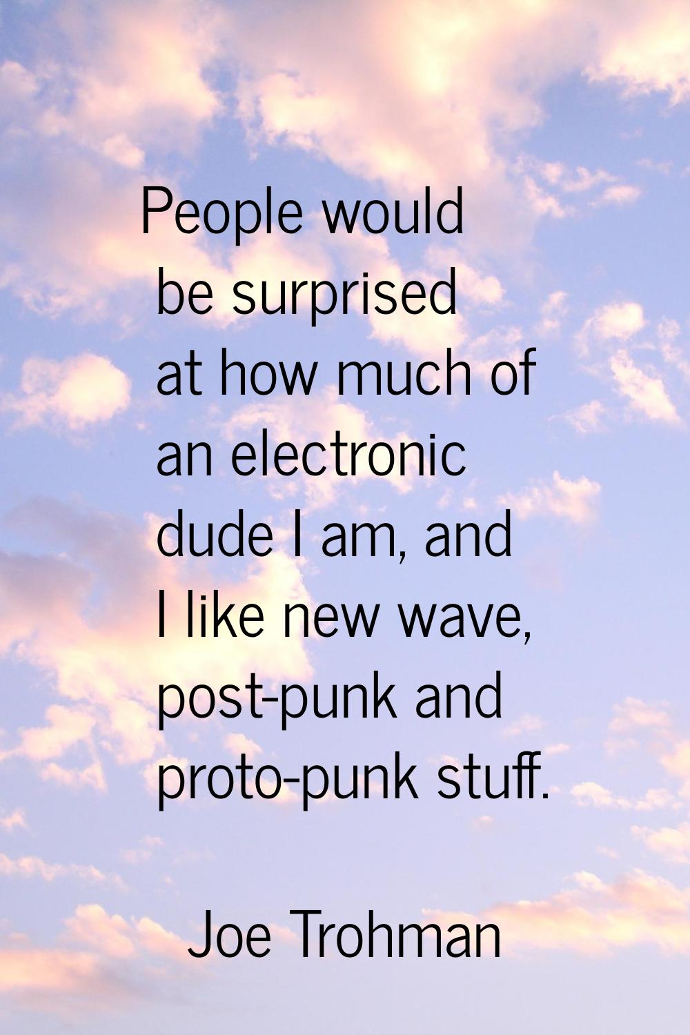 People would be surprised at how much of an electronic dude I am, and I like new wave, post-punk an