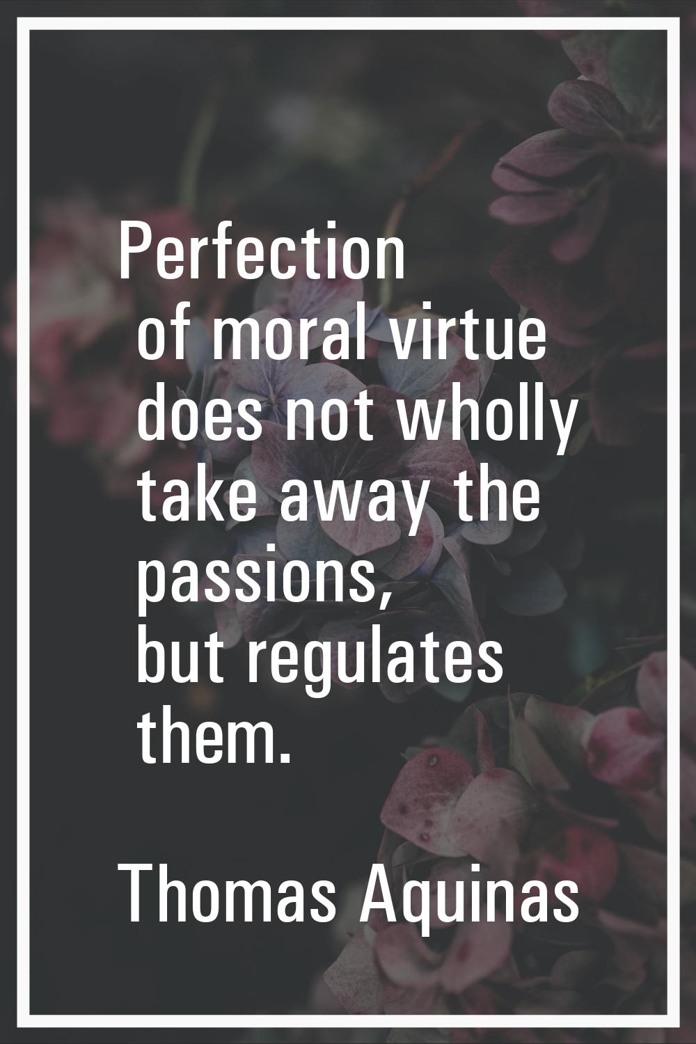 Perfection of moral virtue does not wholly take away the passions, but regulates them.