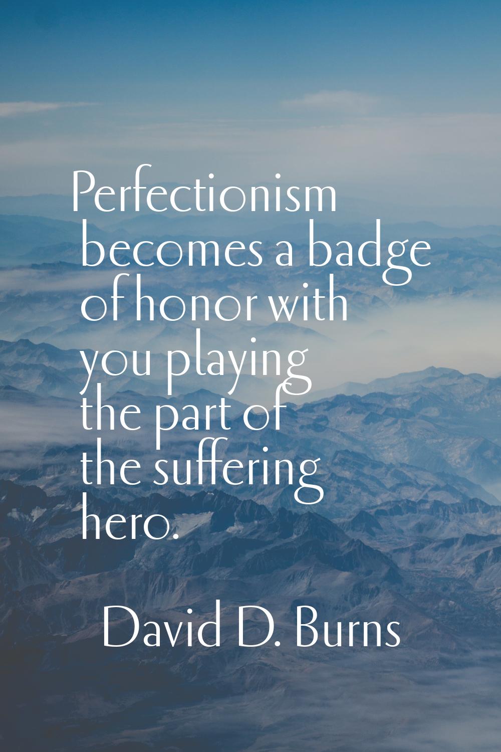 Perfectionism becomes a badge of honor with you playing the part of the suffering hero.