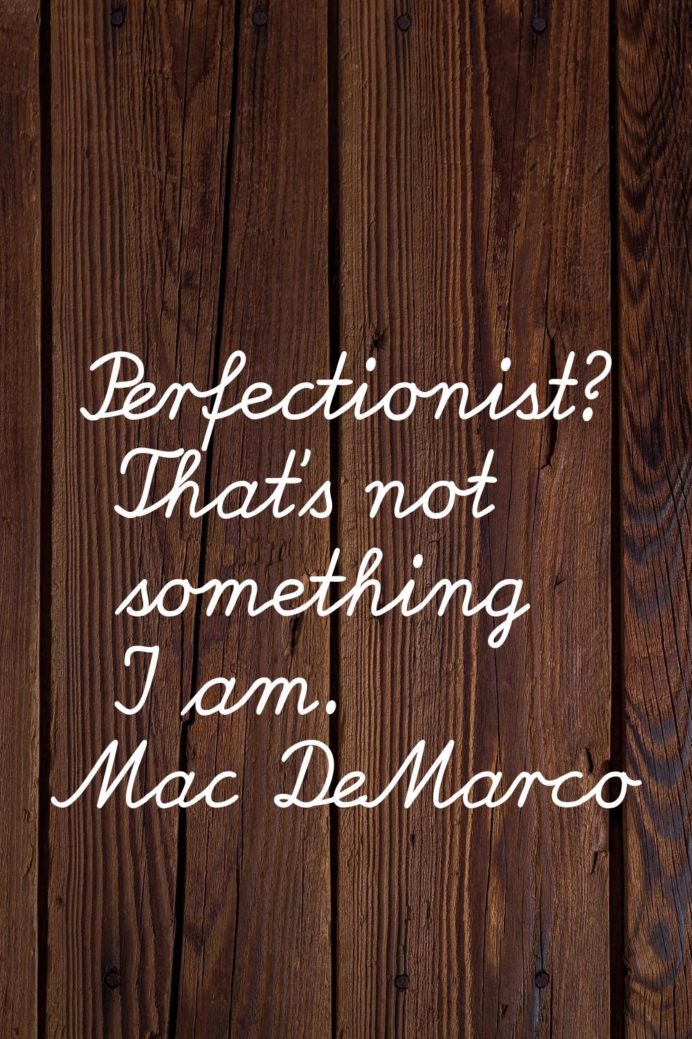 Perfectionist? That's not something I am.
