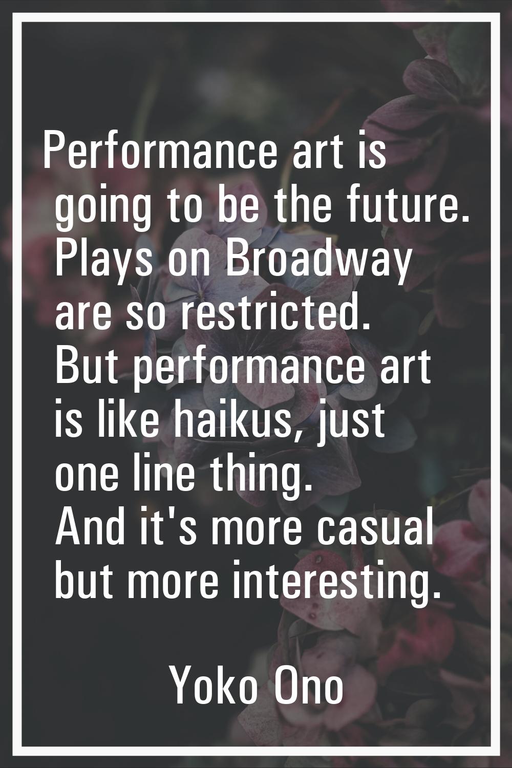 Performance art is going to be the future. Plays on Broadway are so restricted. But performance art
