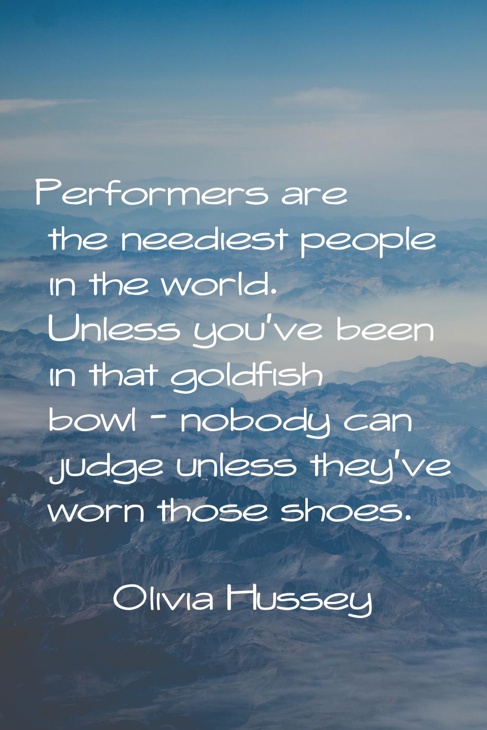 Performers are the neediest people in the world. Unless you've been in that goldfish bowl - nobody 