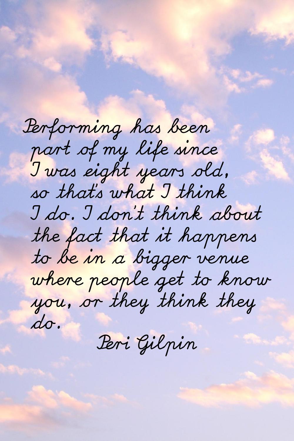 Performing has been part of my life since I was eight years old, so that's what I think I do. I don