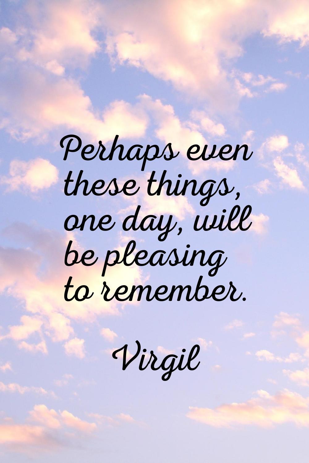 Perhaps even these things, one day, will be pleasing to remember.