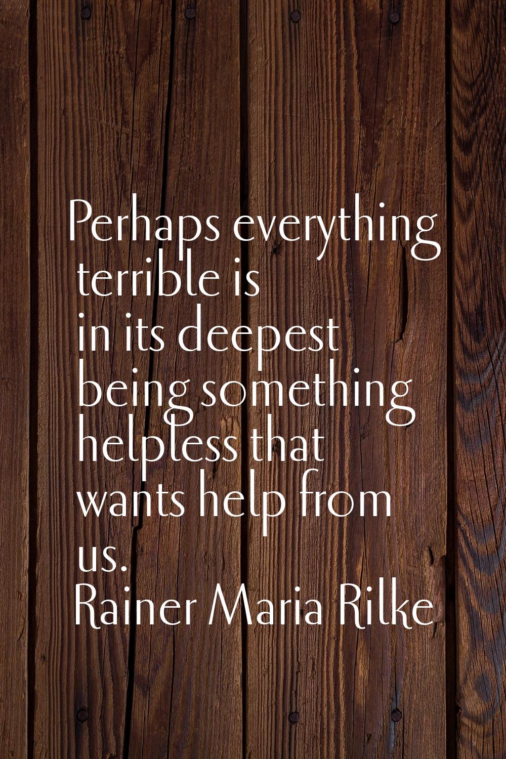 Perhaps everything terrible is in its deepest being something helpless that wants help from us.