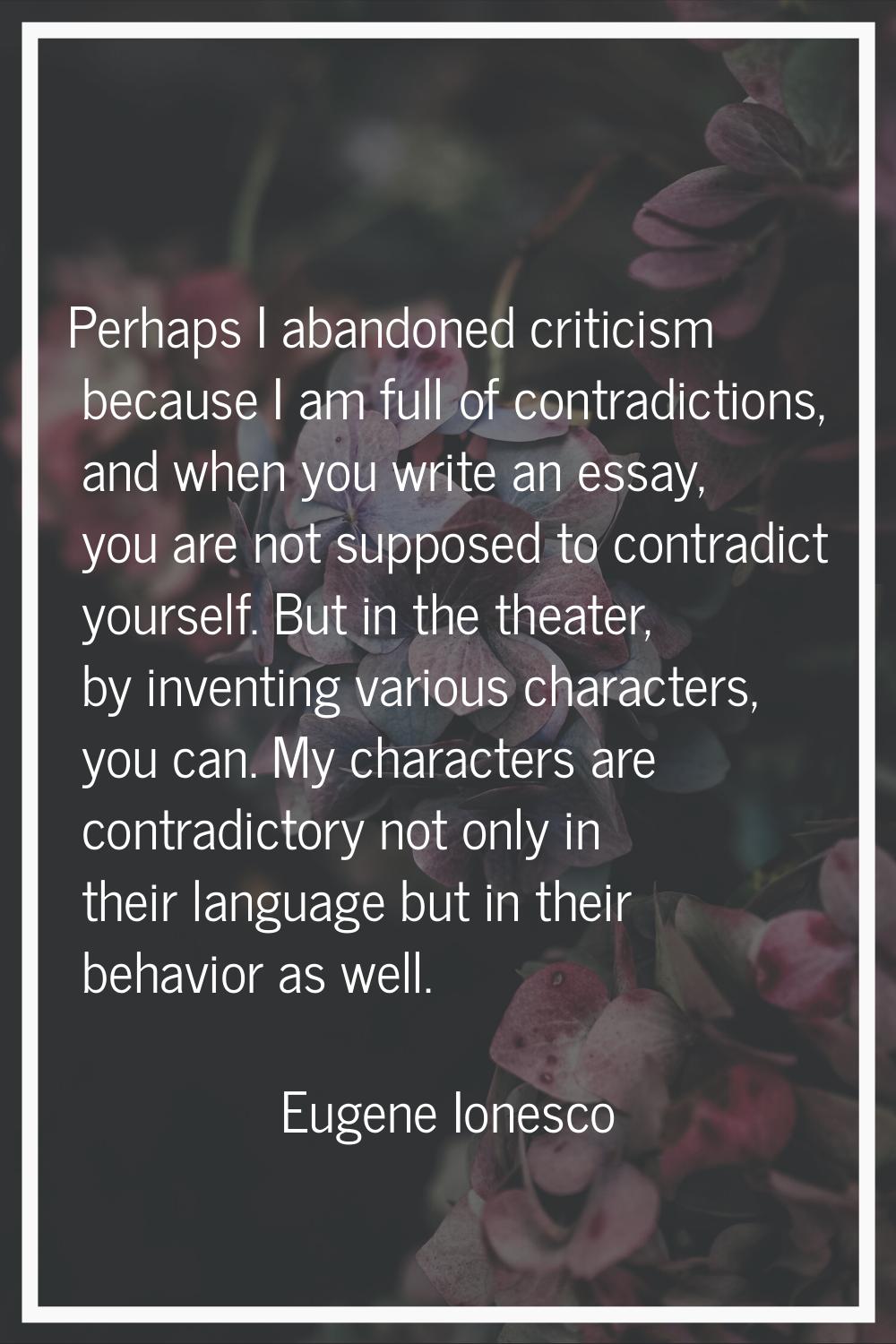 Perhaps I abandoned criticism because I am full of contradictions, and when you write an essay, you