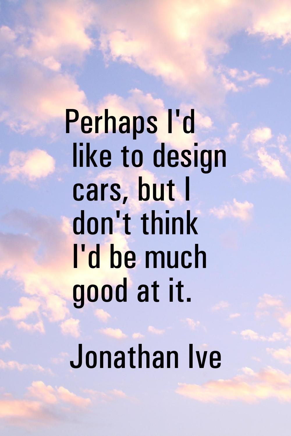 Perhaps I'd like to design cars, but I don't think I'd be much good at it.
