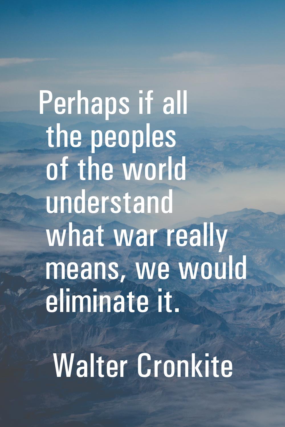 Perhaps if all the peoples of the world understand what war really means, we would eliminate it.