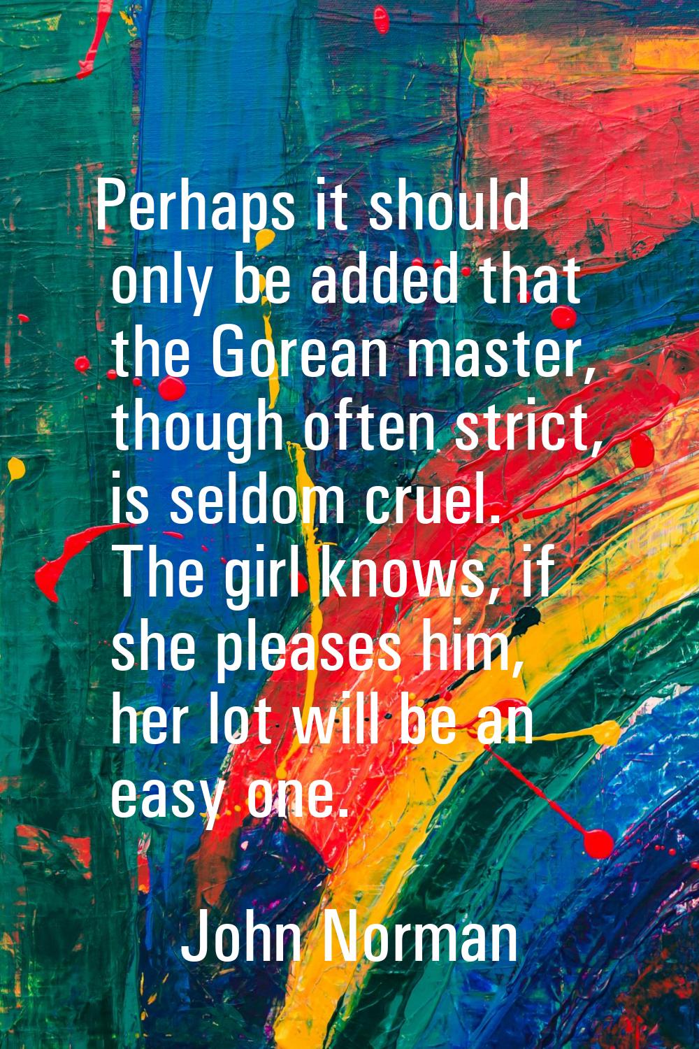 Perhaps it should only be added that the Gorean master, though often strict, is seldom cruel. The g