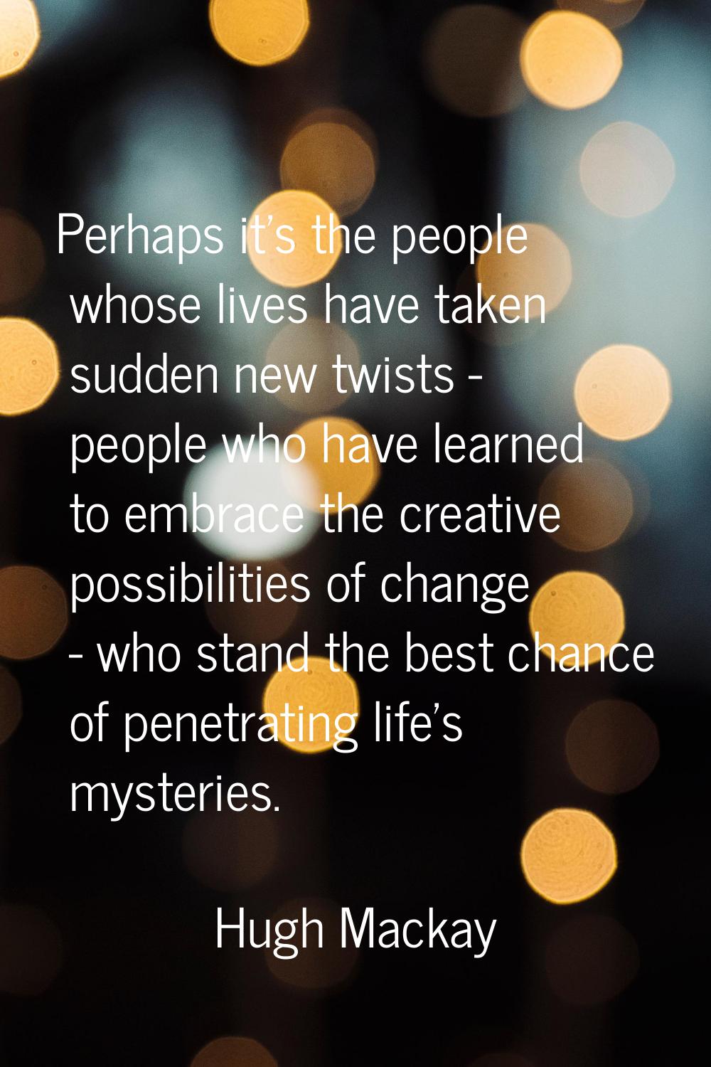 Perhaps it's the people whose lives have taken sudden new twists - people who have learned to embra