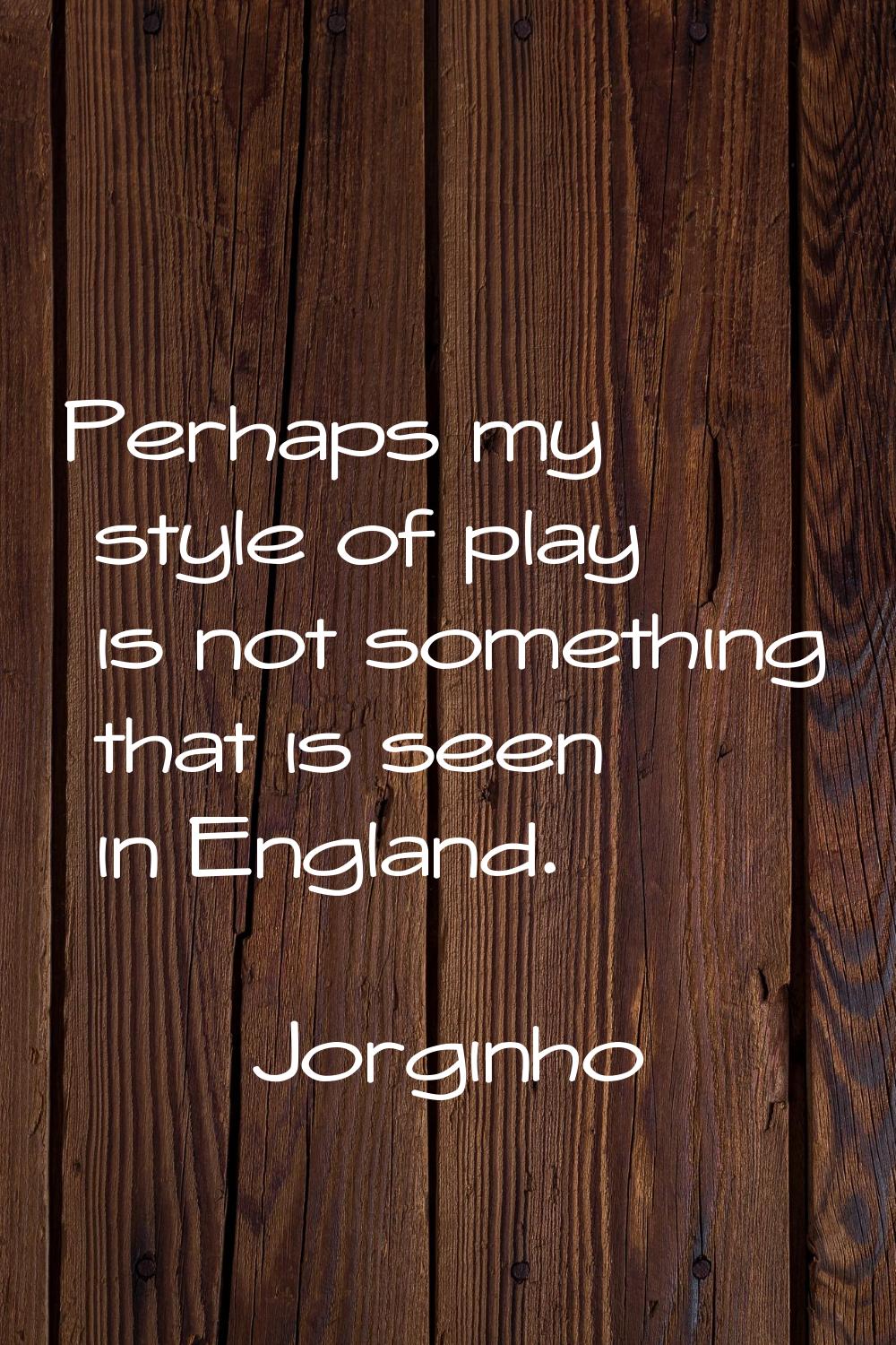 Perhaps my style of play is not something that is seen in England.
