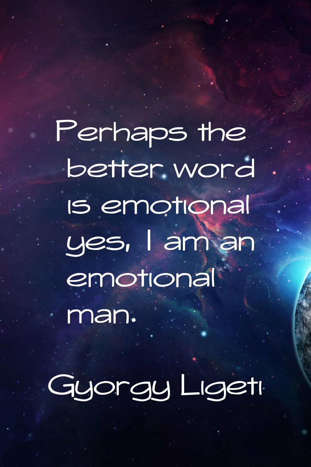 Perhaps the better word is emotional yes, I am an emotional man.