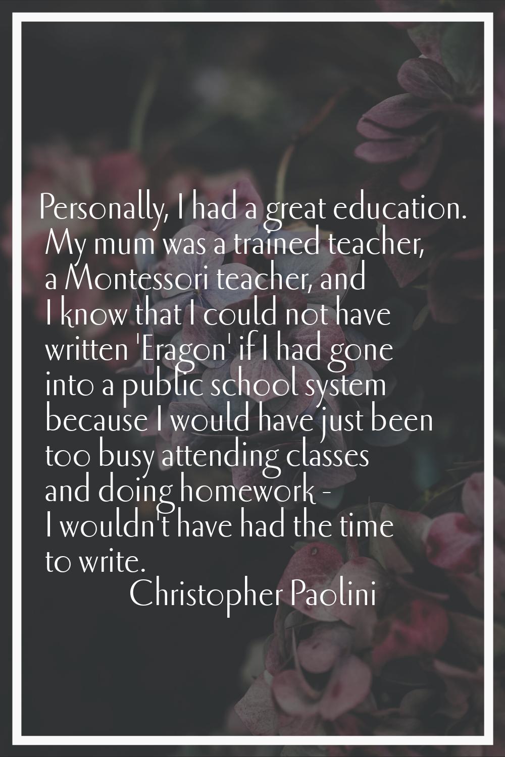 Personally, I had a great education. My mum was a trained teacher, a Montessori teacher, and I know